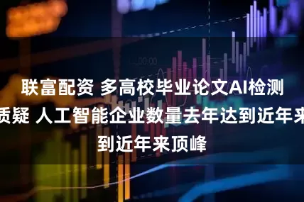 联富配资 多高校毕业论文AI检测率遭质疑 人工智能企业数量去年达到近年来顶峰