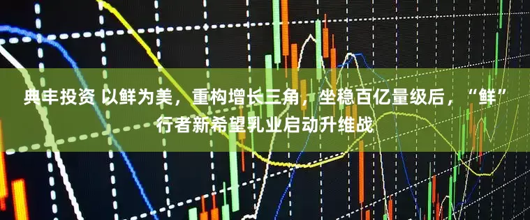 典丰投资 以鲜为美，重构增长三角，坐稳百亿量级后，“鲜”行者新希望乳业启动升维战