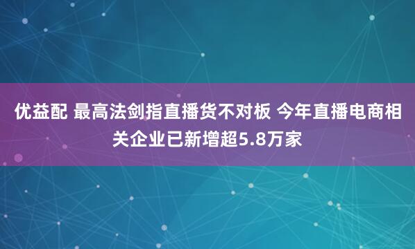 优益配 最高法剑指直播货不对板 今年直播电商相关企业已新增超5.8万家