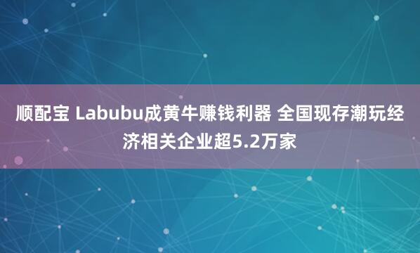 顺配宝 Labubu成黄牛赚钱利器 全国现存潮玩经济相关企业超5.2万家