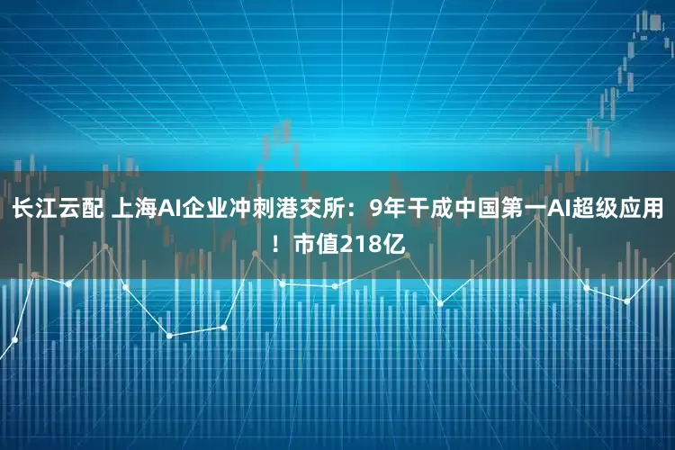 长江云配 上海AI企业冲刺港交所：9年干成中国第一AI超级应用！市值218亿