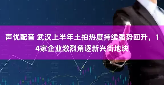声优配音 武汉上半年土拍热度持续强势回升，14家企业激烈角逐新兴街地块