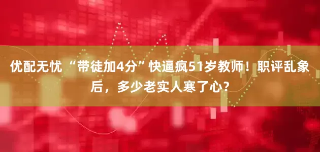 优配无忧 “带徒加4分”快逼疯51岁教师！职评乱象后，多少老实人寒了心？