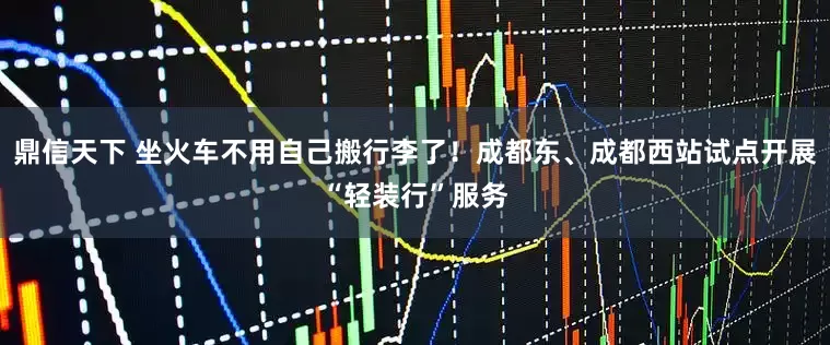 鼎信天下 坐火车不用自己搬行李了！成都东、成都西站试点开展“轻装行”服务