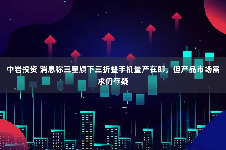 中岩投资 消息称三星旗下三折叠手机量产在即，但产品市场需求仍存疑