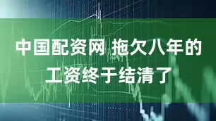 中国配资网 拖欠八年的工资终于结清了