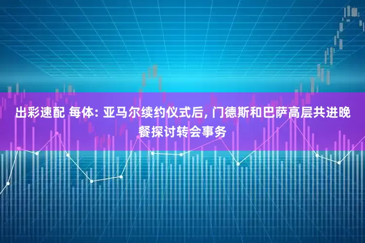 出彩速配 每体: 亚马尔续约仪式后, 门德斯和巴萨高层共进晚餐探讨转会事务
