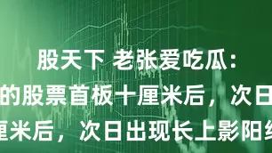 股天下 老张爱吃瓜：当你手里的股票首板十厘米后，次日出现长上影阳线