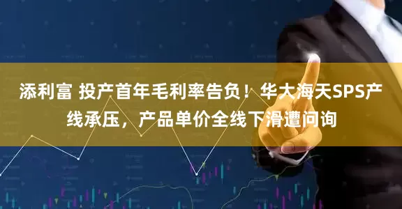 添利富 投产首年毛利率告负！华大海天SPS产线承压，产品单价全线下滑遭问询