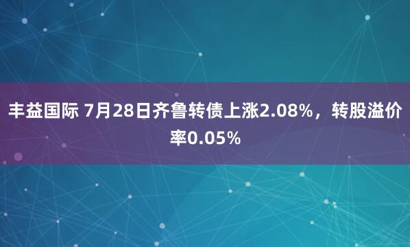 丰益国际 7月28日齐鲁转债上涨2.08%，转股溢价率0.05%