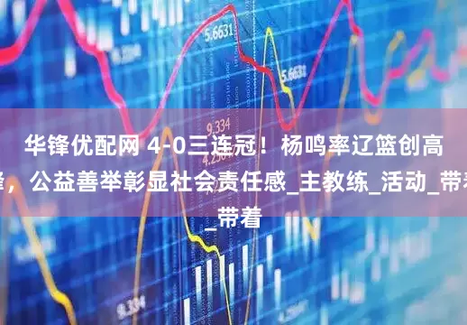 华锋优配网 4-0三连冠！杨鸣率辽篮创高峰，公益善举彰显社会责任感_主教练_活动_带着