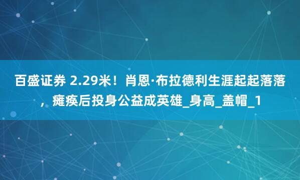 百盛证券 2.29米！肖恩·布拉德利生涯起起落落，瘫痪后投身公益成英雄_身高_盖帽_1