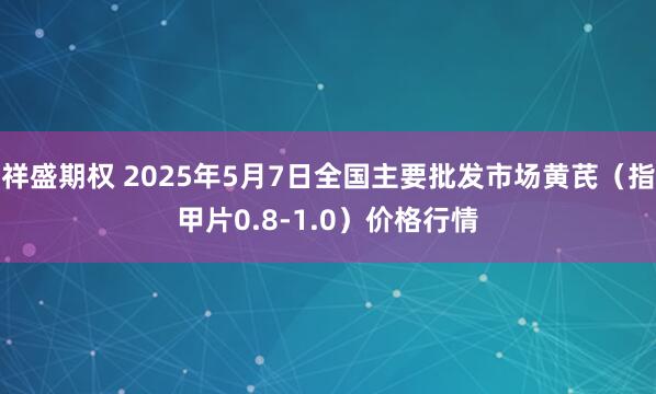 祥盛期权 2025年5月7日全国主要批发市场黄芪（指甲片0.8-1.0）价格行情