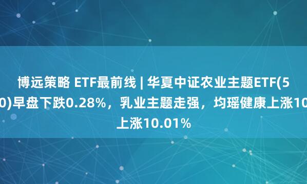 博远策略 ETF最前线 | 华夏中证农业主题ETF(516810)早盘下跌0.28%，乳业主题走强，均瑶健康上涨10.01%