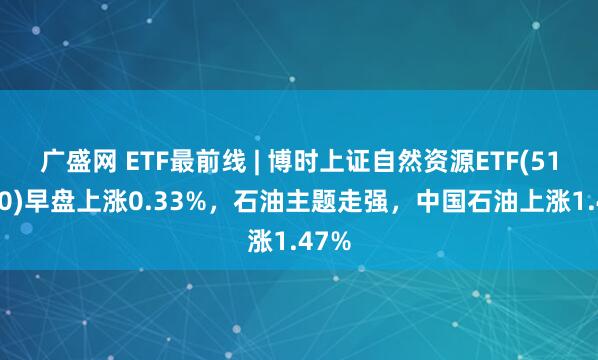 广盛网 ETF最前线 | 博时上证自然资源ETF(510410)早盘上涨0.33%，石油主题走强，中国石油上涨1.47%
