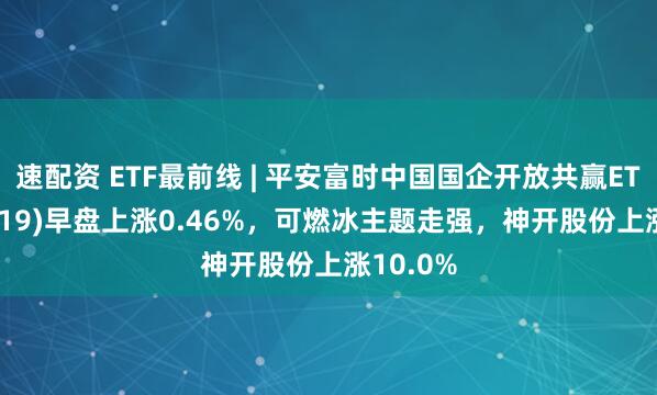 速配资 ETF最前线 | 平安富时中国国企开放共赢ETF(159719)早盘上涨0.46%，可燃冰主题走强，神开股份上涨10.0%