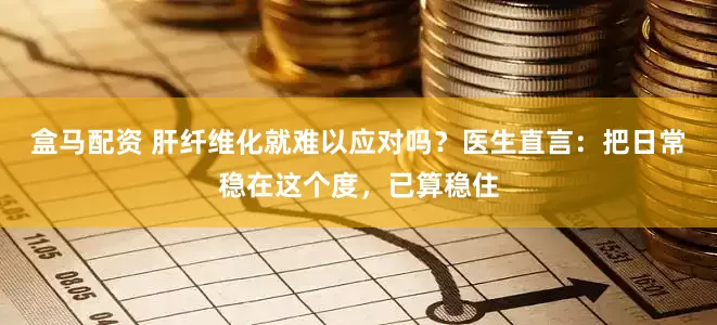 盒马配资 肝纤维化就难以应对吗？医生直言：把日常稳在这个度，已算稳住