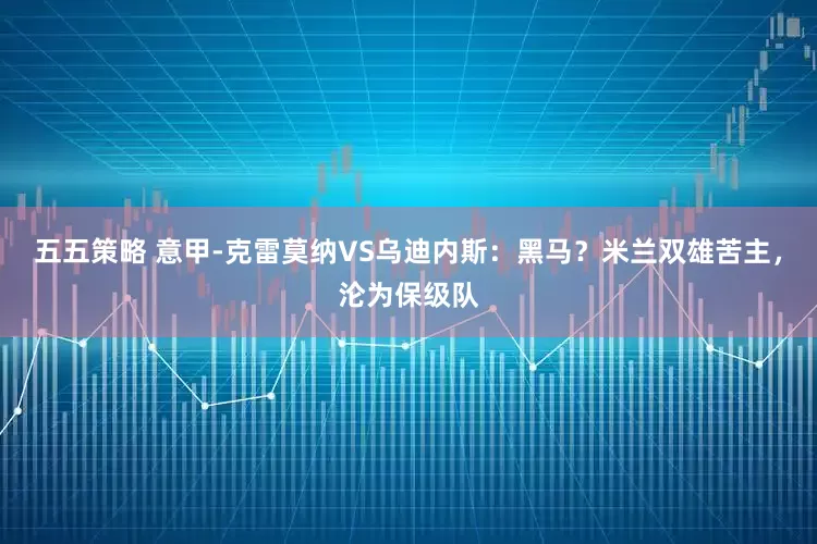 五五策略 意甲-克雷莫纳VS乌迪内斯：黑马？米兰双雄苦主，沦为保级队