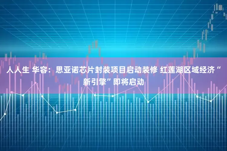 人人生 华容：思亚诺芯片封装项目启动装修 红莲湖区域经济“新引擎”即将启动