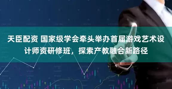 天臣配资 国家级学会牵头举办首届游戏艺术设计师资研修班,探索产教融合新路径
