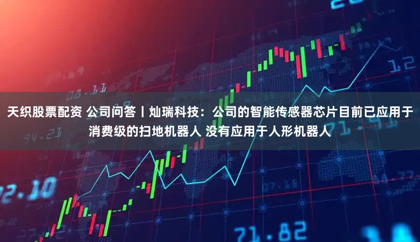 天织股票配资 公司问答丨灿瑞科技：公司的智能传感器芯片目前已应用于消费级的扫地机器人 没有应用于人形机器人