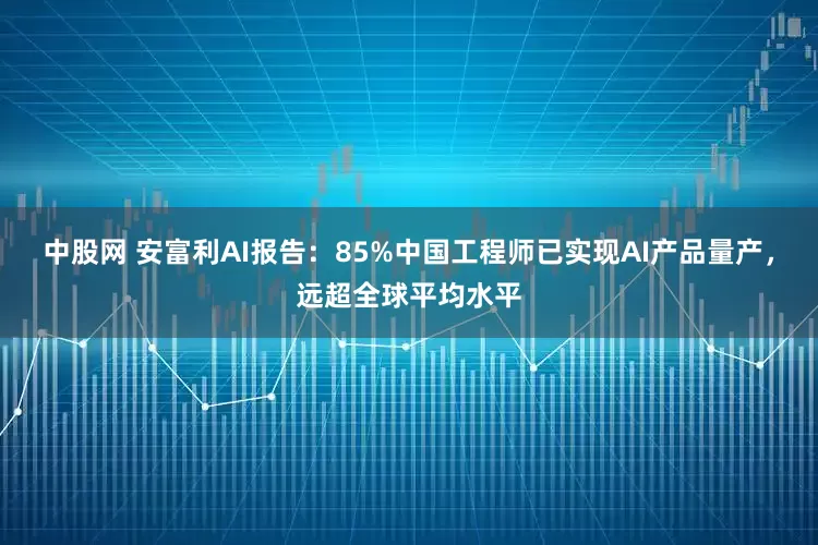 中股网 安富利AI报告:85%中国工程师已实现AI产品量产,远超全球平均水平