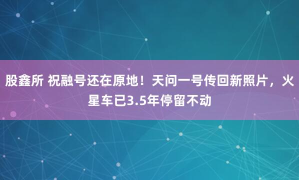 股鑫所 祝融号还在原地!天问一号传回新照片,火星车已3.5年停留不动