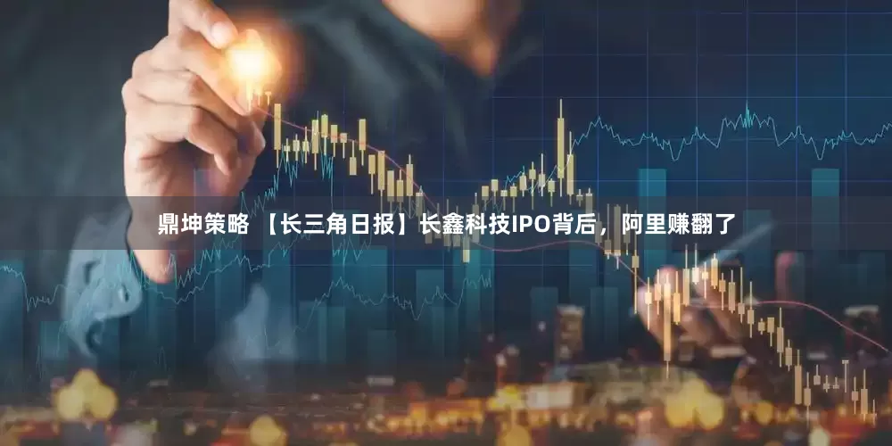 鼎坤策略 【长三角日报】长鑫科技IPO背后，阿里赚翻了