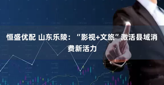 恒盛优配 山东乐陵：“影视+文旅”激活县域消费新活力
