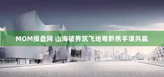 MOM操盘网 山海破界筑飞地粤黔携手谋共赢